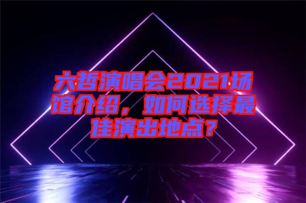 六哲演唱會2021場館介紹，如何選擇最佳演出地點？