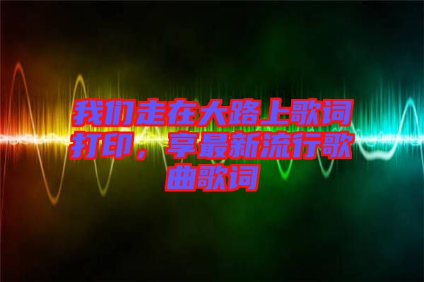 我們走在大路上歌詞打印，享最新流行歌曲歌詞