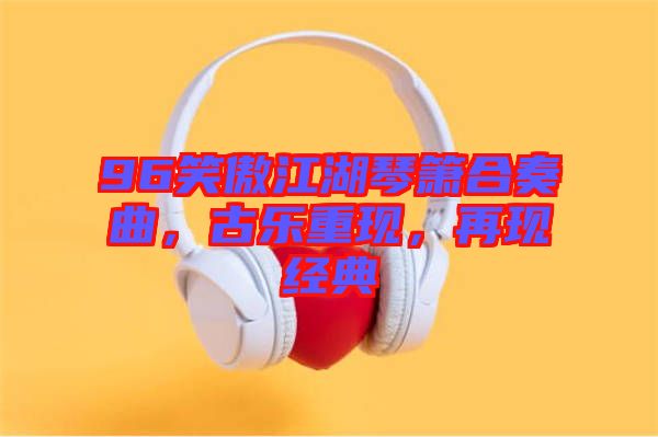 96笑傲江湖琴簫合奏曲，古樂重現，再現經典