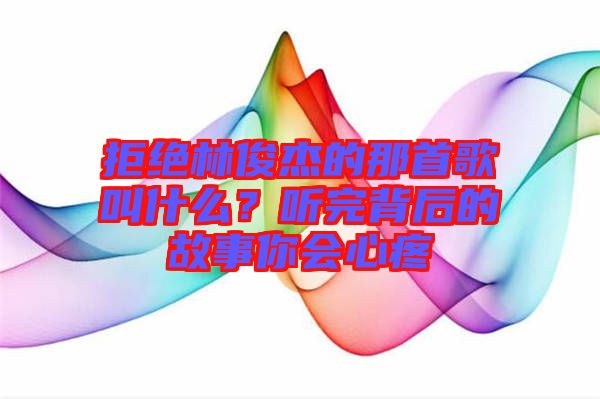 拒絕林俊杰的那首歌叫什么？聽完背后的故事你會心疼