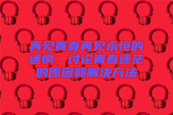 再見青春再見永恒的迷惘，討論青春迷茫的原因和解決方法