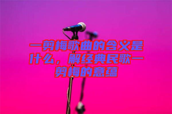 一剪梅歌曲的含義是什么，解經(jīng)典民歌一剪梅的意蘊