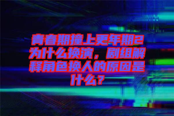 青春期撞上更年期2為什么換演，劇組解釋角色換人的原因是什么？