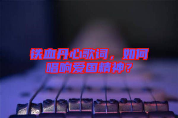 鐵血丹心歌詞，如何唱響愛國精神？