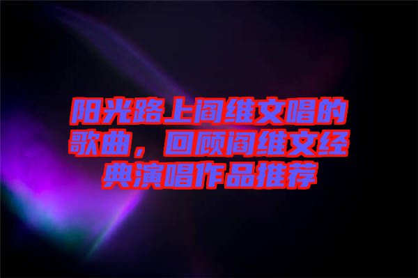 陽(yáng)光路上閻維文唱的歌曲，回顧閻維文經(jīng)典演唱作品推薦