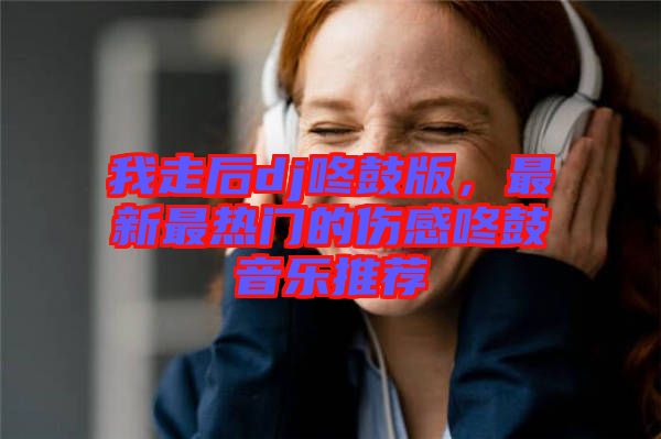 我走后dj咚鼓版，最新最熱門的傷感咚鼓音樂推薦