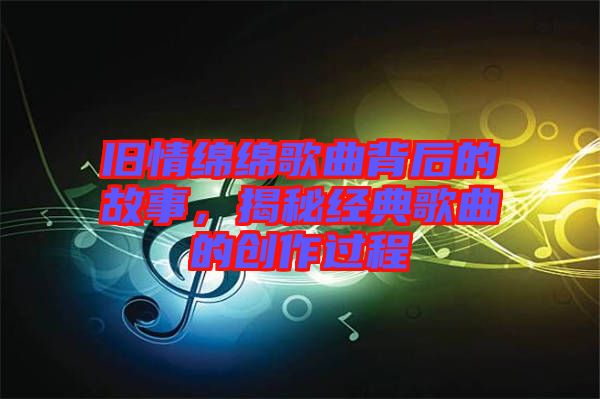 舊情綿綿歌曲背后的故事，揭秘經(jīng)典歌曲的創(chuàng)作過(guò)程