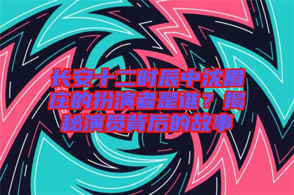 長安十二時辰中沈眉莊的扮演者是誰？揭秘演員背后的故事