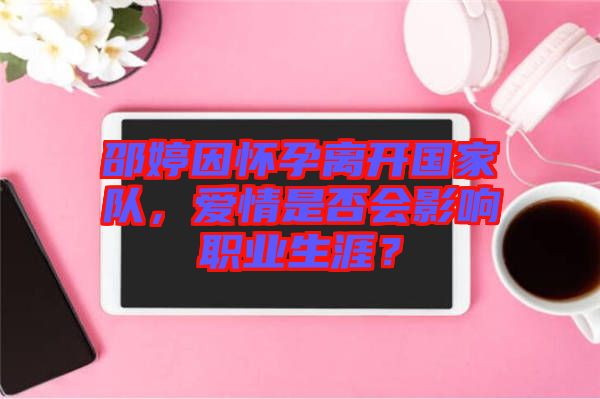 邵婷因懷孕離開國家隊，愛情是否會影響職業(yè)生涯？