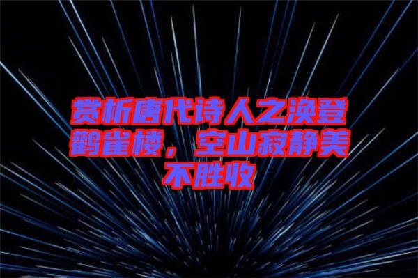 賞析唐代詩人之渙登鸛雀樓，空山寂靜美不勝收