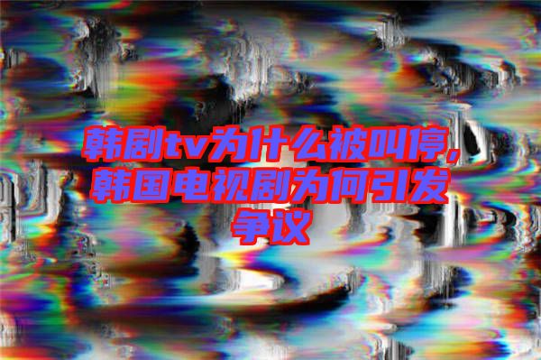 韓劇tv為什么被叫停,韓國(guó)電視劇為何引發(fā)爭(zhēng)議