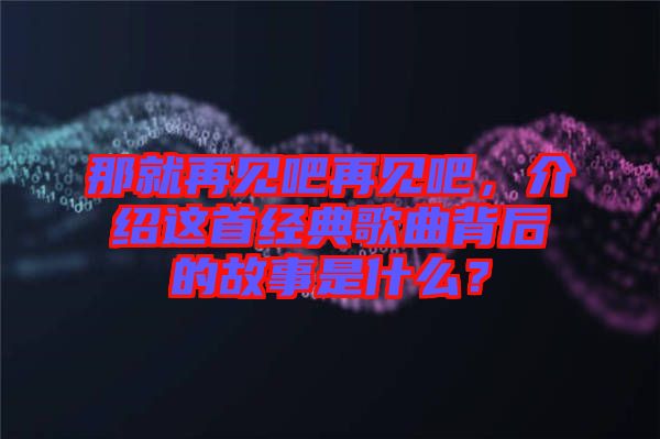 那就再見吧再見吧，介紹這首經(jīng)典歌曲背后的故事是什么？