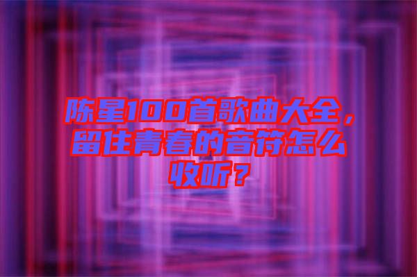 陳星100首歌曲大全，留住青春的音符怎么收聽(tīng)？