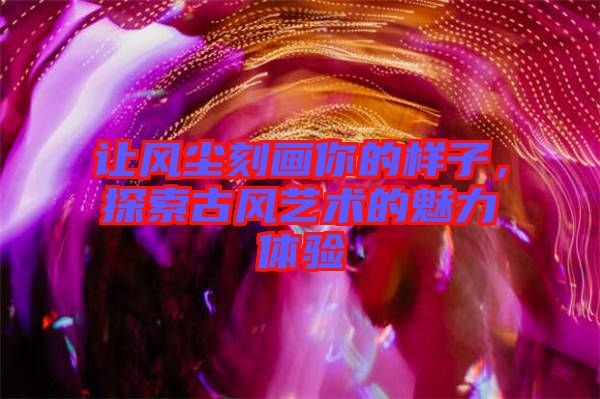 讓風(fēng)塵刻畫你的樣子，探索古風(fēng)藝術(shù)的魅力體驗