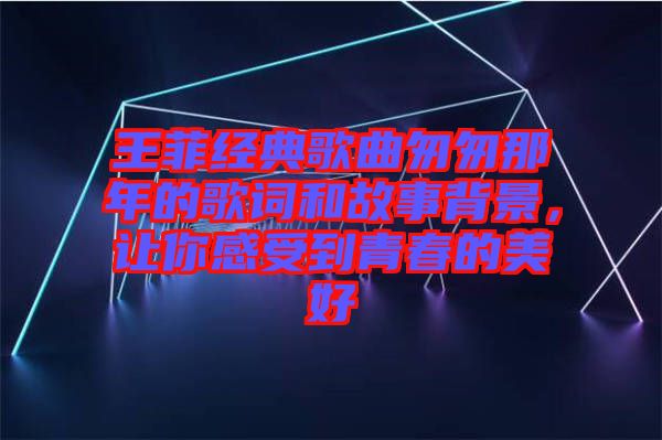 王菲經(jīng)典歌曲匆匆那年的歌詞和故事背景，讓你感受到青春的美好