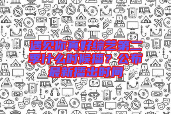 遇見你真好綜藝第二季什么時(shí)候播？公布最新播出時(shí)間