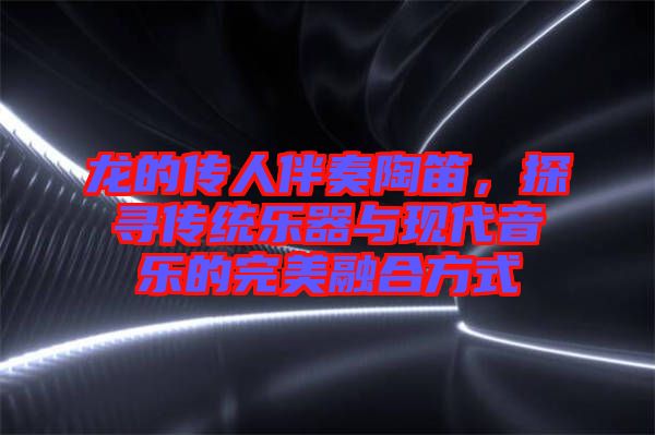 龍的傳人伴奏陶笛，探尋傳統(tǒng)樂器與現(xiàn)代音樂的完美融合方式