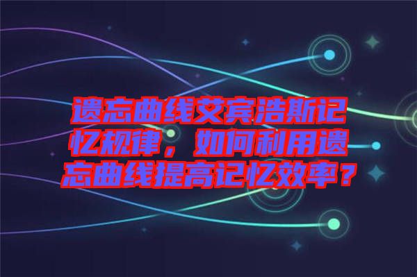 遺忘曲線艾賓浩斯記憶規(guī)律，如何利用遺忘曲線提高記憶效率？