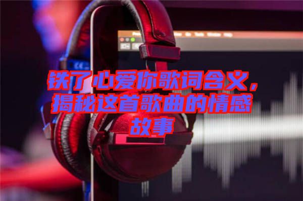 鐵了心愛(ài)你歌詞含義，揭秘這首歌曲的情感故事