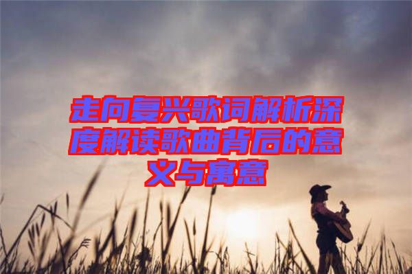 走向復興歌詞解析深度解讀歌曲背后的意義與寓意