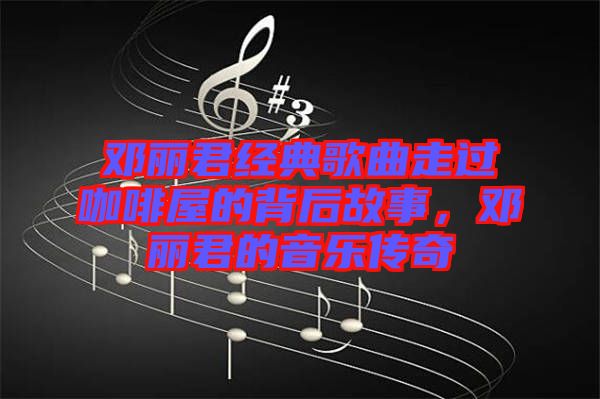 鄧麗君經(jīng)典歌曲走過咖啡屋的背后故事，鄧麗君的音樂傳奇