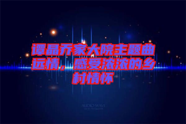 譚晶喬家大院主題曲遠情，感受濃濃的鄉(xiāng)村情懷