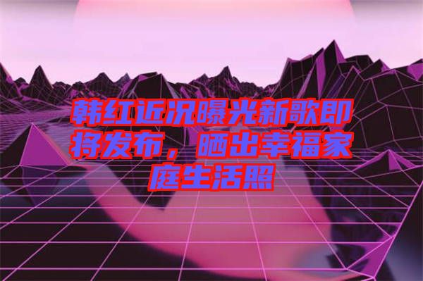 韓紅近況曝光新歌即將發(fā)布，曬出幸福家庭生活照