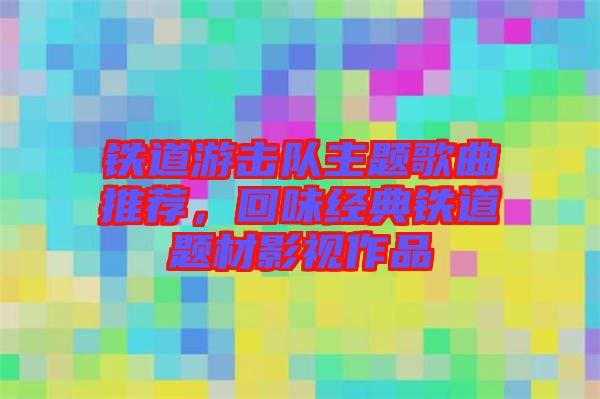 鐵道游擊隊(duì)主題歌曲推薦，回味經(jīng)典鐵道題材影視作品