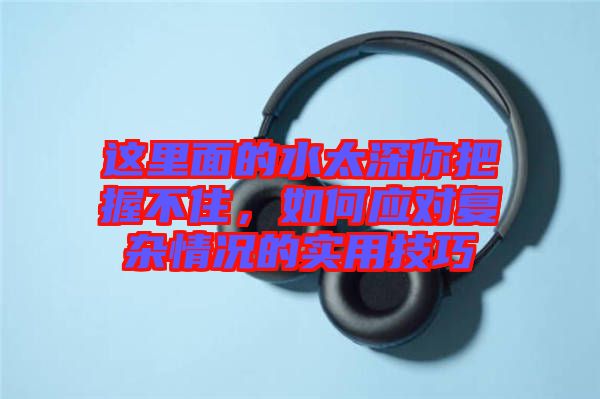 這里面的水太深你把握不住，如何應(yīng)對復雜情況的實用技巧