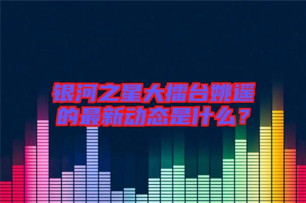 銀河之星大擂臺姚遙的最新動態(tài)是什么？