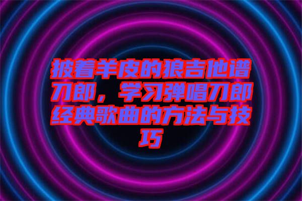 披著羊皮的狼吉他譜刀郎，學(xué)習(xí)彈唱刀郎經(jīng)典歌曲的方法與技巧