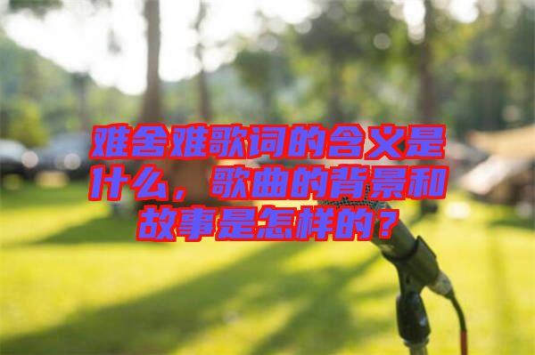 難舍難歌詞的含義是什么，歌曲的背景和故事是怎樣的？