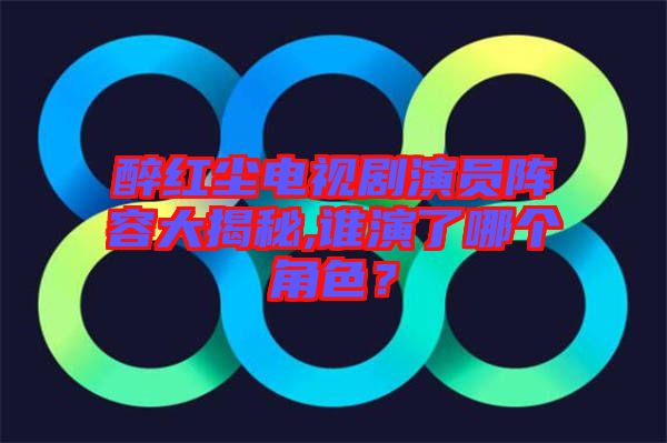 醉紅塵電視劇演員陣容大揭秘,誰演了哪個角色？