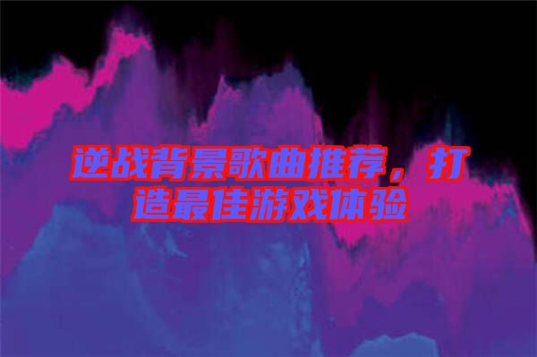 逆戰(zhàn)背景歌曲推薦，打造最佳游戲體驗(yàn)