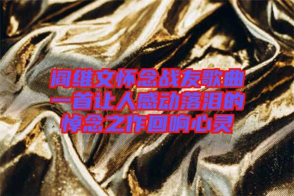 閻維文懷念戰(zhàn)友歌曲一首讓人感動落淚的悼念之作回響心靈