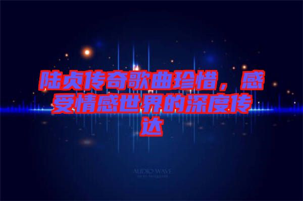 陸貞傳奇歌曲珍惜，感受情感世界的深度傳達(dá)