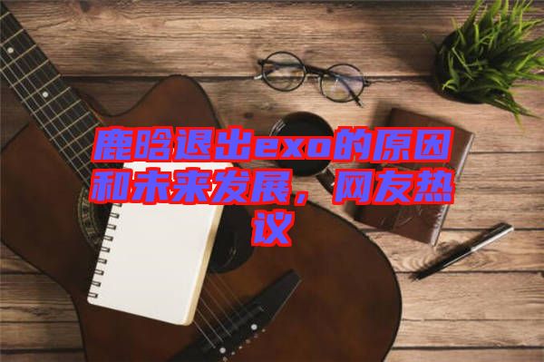 鹿晗退出exo的原因和未來發(fā)展，網(wǎng)友熱議