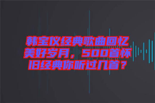 韓寶儀經(jīng)典歌曲回憶美好歲月，500首懷舊經(jīng)典你聽過幾首？