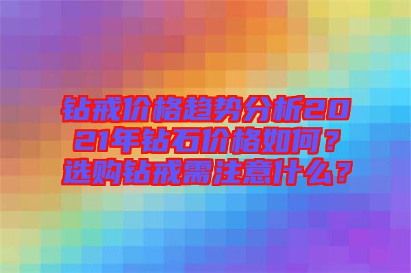 鉆戒價格趨勢分析2021年鉆石價格如何？選購鉆戒需注意什么？