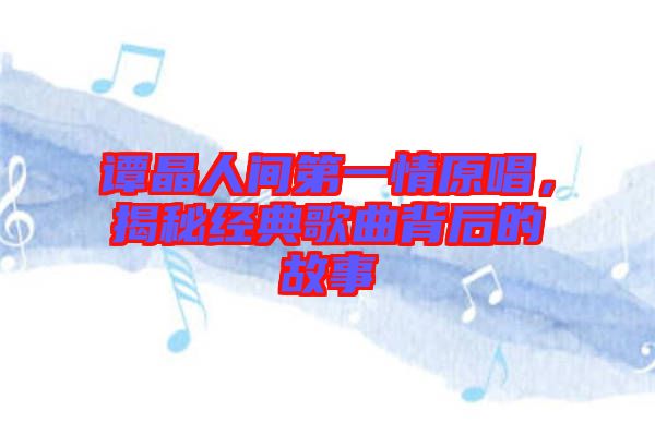 譚晶人間第一情原唱，揭秘經(jīng)典歌曲背后的故事