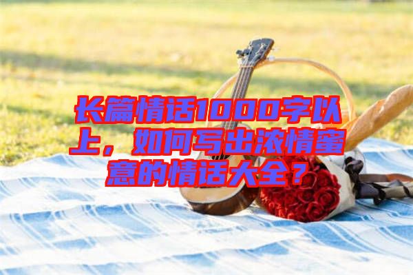 長篇情話1000字以上，如何寫出濃情蜜意的情話大全？