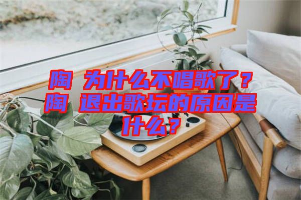 陶喆為什么不唱歌了？陶喆退出歌壇的原因是什么？