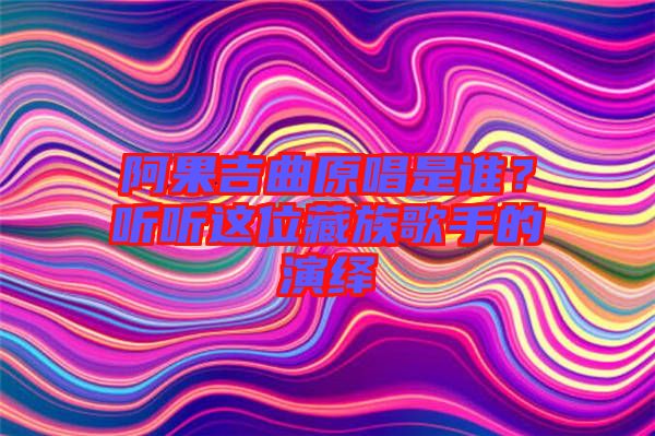 阿果吉曲原唱是誰？聽聽這位藏族歌手的演繹