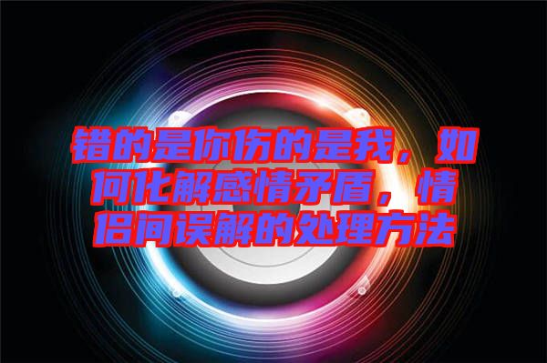 錯(cuò)的是你傷的是我，如何化解感情矛盾，情侶間誤解的處理方法