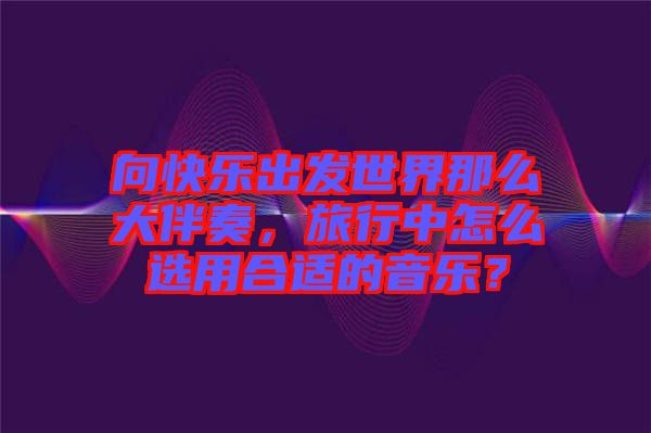 向快樂出發(fā)世界那么大伴奏，旅行中怎么選用合適的音樂？