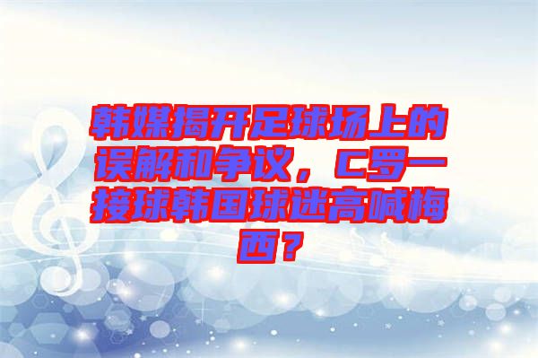 韓媒揭開足球場上的誤解和爭議，C羅一接球韓國球迷高喊梅西？