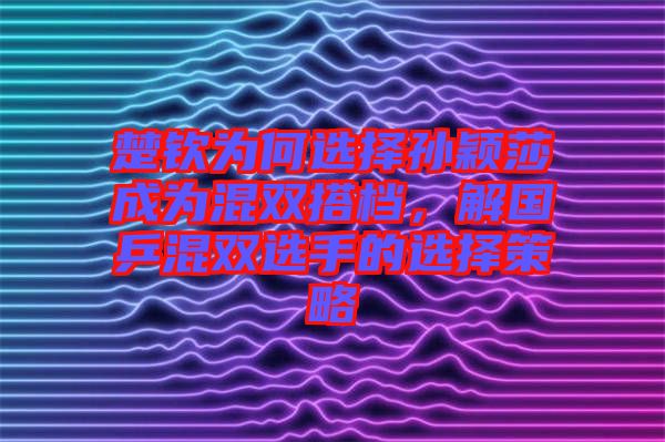 楚欽為何選擇孫穎莎成為混雙搭檔，解國乒混雙選手的選擇策略