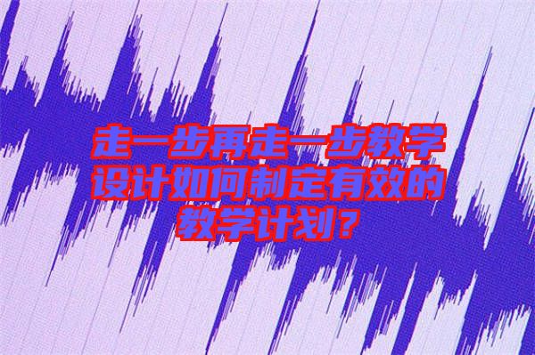 走一步再走一步教學(xué)設(shè)計如何制定有效的教學(xué)計劃？