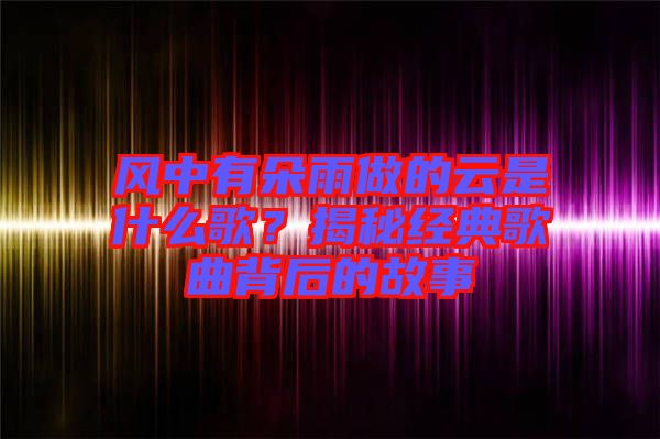 風(fēng)中有朵雨做的云是什么歌？揭秘經(jīng)典歌曲背后的故事