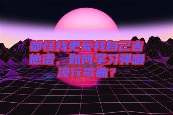 都怪我更愛我自己吉他譜，如何學習彈唱流行歌曲？